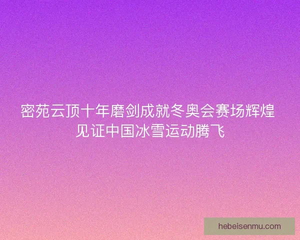 密苑云顶十年磨剑成就冬奥会赛场辉煌 见证中国冰雪运动腾飞