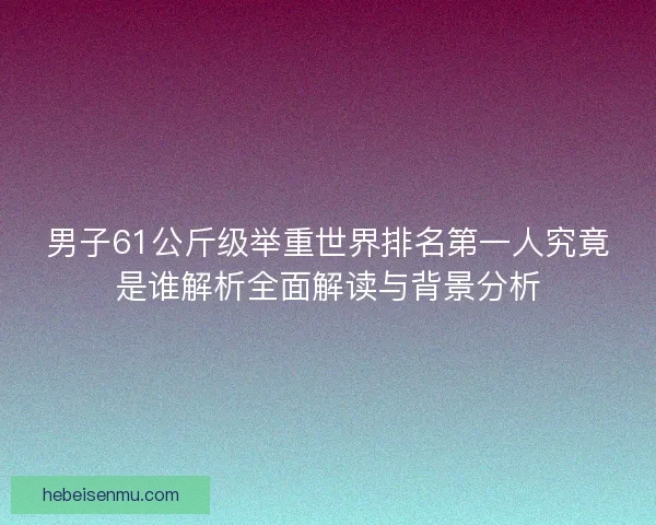 男子61公斤级举重世界排名第一人究竟是谁解析全面解读与背景分析