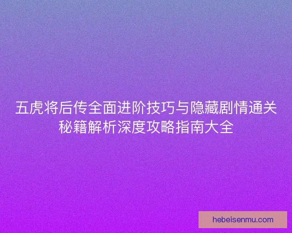 五虎将后传全面进阶技巧与隐藏剧情通关秘籍解析深度攻略指南大全