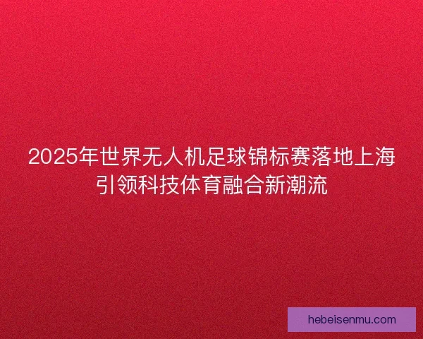 2025年世界无人机足球锦标赛落地上海引领科技体育融合新潮流