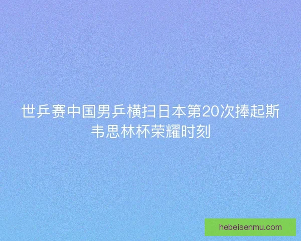 世乒赛中国男乒横扫日本第20次捧起斯韦思林杯荣耀时刻