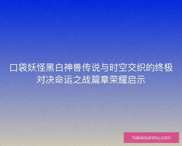 口袋妖怪黑白神兽传说与时空交织的终极对决命运之战篇章荣耀启示
