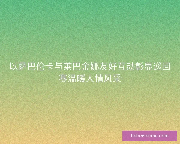 以萨巴伦卡与莱巴金娜友好互动彰显巡回赛温暖人情风采