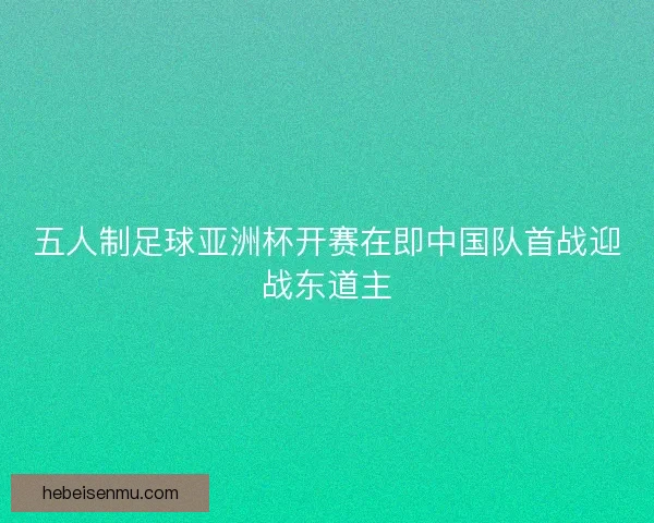 五人制足球亚洲杯开赛在即中国队首战迎战东道主